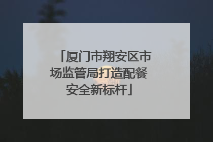 厦门市翔安区市场监管局打造配餐安全新标杆