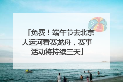 免费！端午节去北京大运河看赛龙舟，赛事活动将持续三天