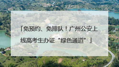 免预约、免排队！广州公安上线高考生办证“绿色通道”