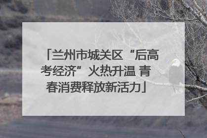 兰州市城关区“后高考经济”火热升温 青春消费释放新活力