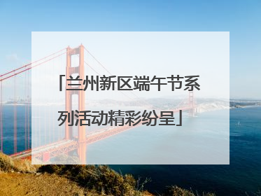 兰州新区端午节系列活动精彩纷呈