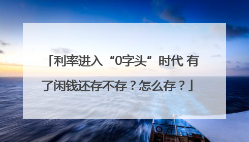 利率进入“0字头”时代 有了闲钱还存不存？怎么存？