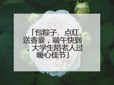 包粽子、点红、送香囊，端午快到，大学生陪老人过暖心佳节