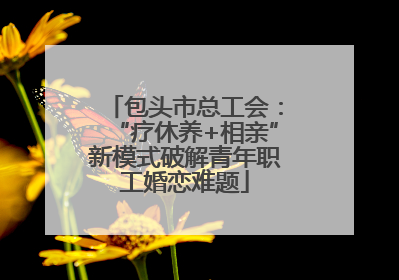 包头市总工会：“疗休养+相亲”新模式破解青年职工婚恋难题