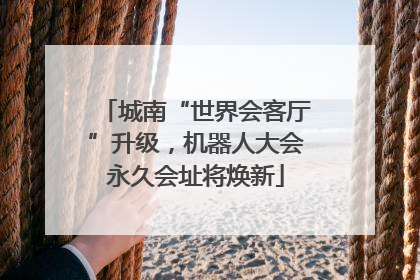 城南“世界会客厅”升级，机器人大会永久会址将焕新