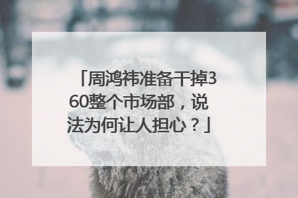 周鸿祎准备干掉360整个市场部，说法为何让人担心？