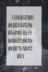 国家消防救援局青海机动队伍开展航空应急救援专项培训
