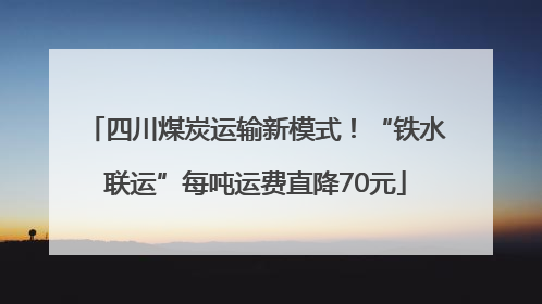 四川煤炭运输新模式！“铁水联运”每吨运费直降70元