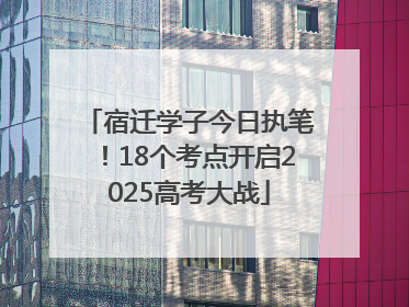 宿迁学子今日执笔！18个考点开启2025高考大战