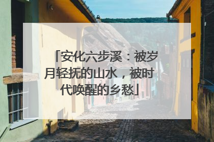 安化六步溪：被岁月轻抚的山水，被时代唤醒的乡愁