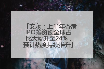 安永：上半年香港IPO筹资额全球占比大幅升至24%，预计热度持续推升