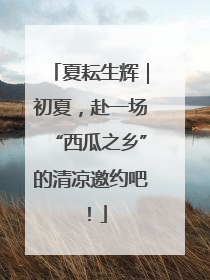 夏耘生辉｜初夏，赴一场“西瓜之乡”的清凉邀约吧！