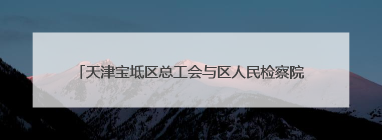 天津宝坻区总工会与区人民检察院联合开展民法典宣传进企业活动