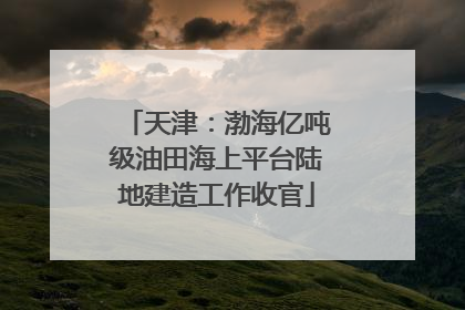 天津：渤海亿吨级油田海上平台陆地建造工作收官