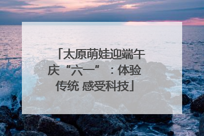 太原萌娃迎端午庆“六一”：体验传统 感受科技