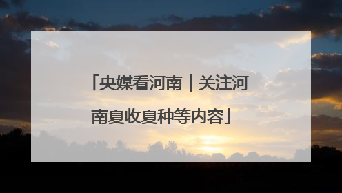 央媒看河南｜关注河南夏收夏种等内容