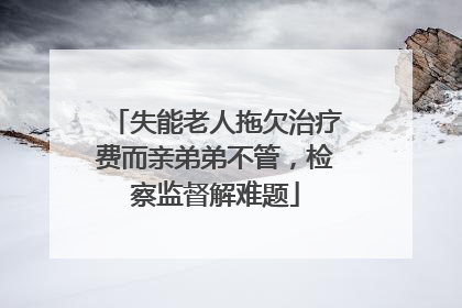 失能老人拖欠治疗费而亲弟弟不管，检察监督解难题