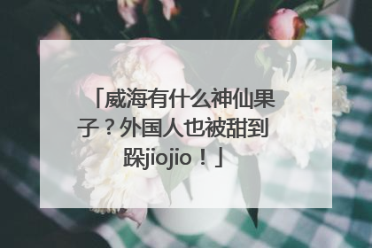 威海有什么神仙果子？外国人也被甜到跺jiojio！