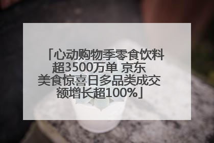心动购物季零食饮料超3500万单 京东美食惊喜日多品类成交额增长超100%