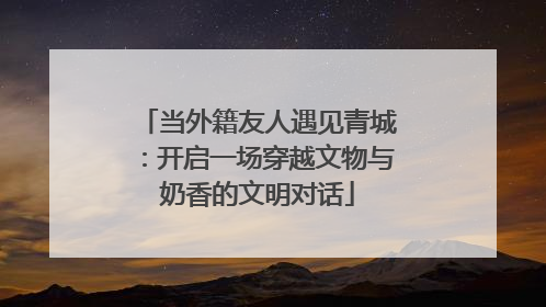 当外籍友人遇见青城：开启一场穿越文物与奶香的文明对话