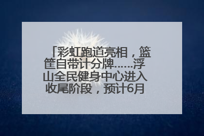 彩虹跑道亮相，篮筐自带计分牌……浮山全民健身中心进入收尾阶段，预计6月30日试运营