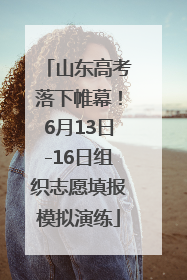 山东高考落下帷幕！6月13日-16日组织志愿填报模拟演练