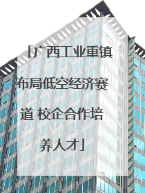 广西工业重镇布局低空经济赛道 校企合作培养人才