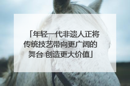年轻一代非遗人正将传统技艺带向更广阔的舞台 创造更大价值