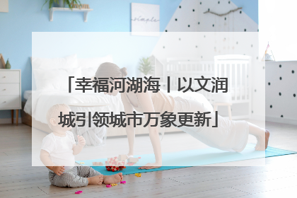 幸福河湖海丨以文润城引领城市万象更新