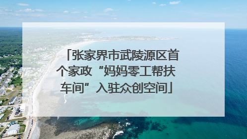 张家界市武陵源区首个家政“妈妈零工帮扶车间”入驻众创空间