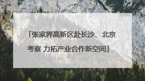 张家界高新区赴长沙、北京考察 力拓产业合作新空间