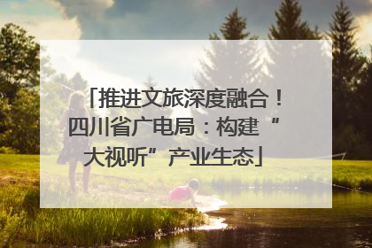 推进文旅深度融合！四川省广电局：构建“大视听”产业生态