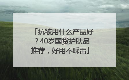 抗皱用什么产品好？40岁国货护肤品推荐，好用不踩雷