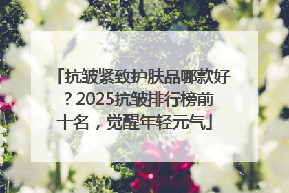 抗皱紧致护肤品哪款好？2025抗皱排行榜前十名，觉醒年轻元气