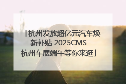 杭州发放超亿元汽车焕新补贴 2025CMS杭州车展端午等你来逛