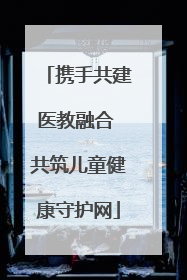 携手共建医教融合 共筑儿童健康守护网