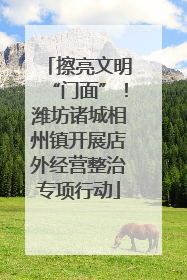 擦亮文明“门面”！潍坊诸城相州镇开展店外经营整治专项行动