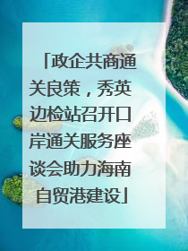 政企共商通关良策，秀英边检站召开口岸通关服务座谈会助力海南自贸港建设