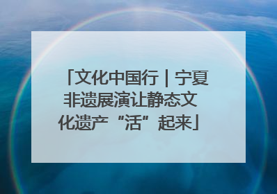 文化中国行｜宁夏 非遗展演让静态文化遗产“活”起来