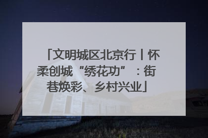 文明城区北京行丨怀柔创城“绣花功”：街巷焕彩、乡村兴业