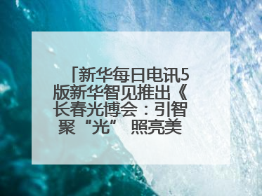 新华每日电讯5版新华智见推出《长春光博会：引智聚“光” 照亮美好生活》