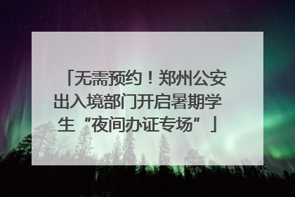 无需预约！郑州公安出入境部门开启暑期学生“夜间办证专场”