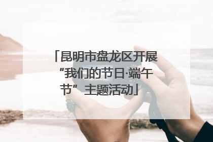 昆明市盘龙区开展“我们的节日·端午节”主题活动