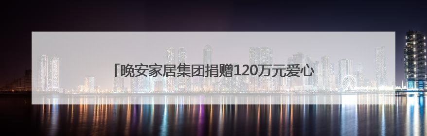 晚安家居集团捐赠120万元爱心物资，助力残障人士与妇女儿童