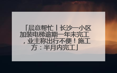 晨意帮忙丨长沙一小区加装电梯逾期一年未完工，业主称出行不便！施工方：半月内完工