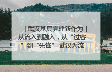 武汉基层党建新作为｜从流入到融入，从“过客”到“先锋” 武汉为流动党员筑起温暖之家