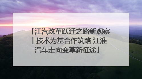 江汽改革跃迁之路新观察丨技术为基合作筑路 江淮汽车走向变革新征途