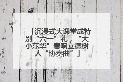沉浸式大课堂成特别“六一”礼，“大小东华”奏响立德树人“协奏曲”
