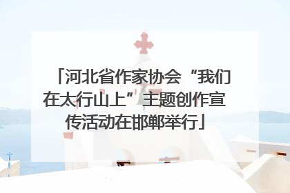 河北省作家协会“我们在太行山上”主题创作宣传活动在邯郸举行