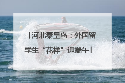 河北秦皇岛：外国留学生“花样”迎端午